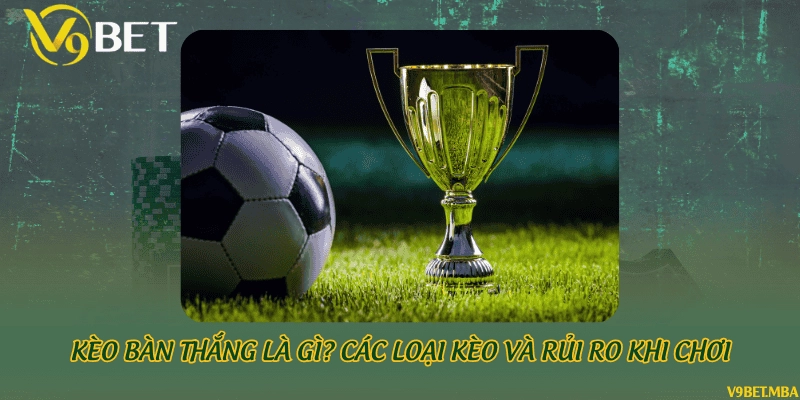 Kèo bàn thắng là gì? Các loại kèo và rủi ro khi chơi